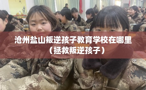 沧州盐山叛逆孩子教育学校在哪里（拯救叛逆孩子）