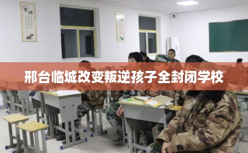 邢台临城改变叛逆孩子全封闭学校