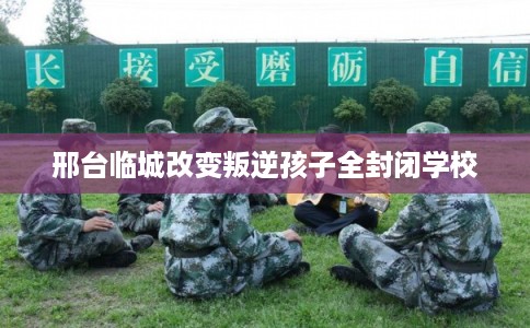 邢台临城改变叛逆孩子全封闭学校