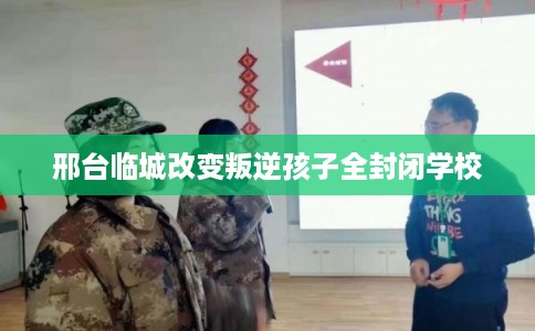 邢台临城改变叛逆孩子全封闭学校