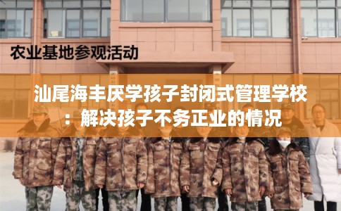 汕尾海丰厌学孩子封闭式管理学校：解决孩子不务正业的情况