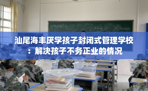汕尾海丰厌学孩子封闭式管理学校：解决孩子不务正业的情况