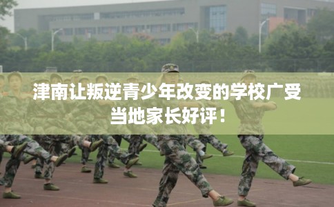 津南让叛逆青少年改变的学校广受当地家长好评！