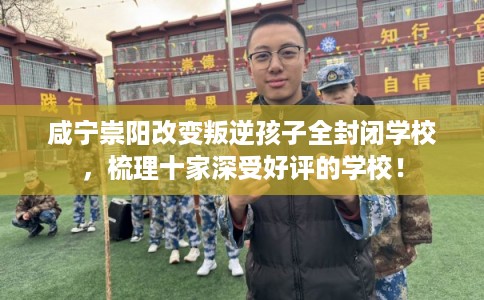 咸宁崇阳改变叛逆孩子全封闭学校，梳理十家深受好评的学校！