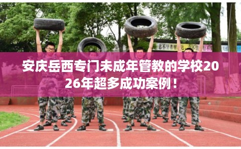 安庆岳西专门未成年管教的学校2026年超多成功案例！