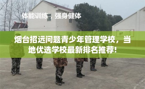 烟台招远问题青少年管理学校，当地优选学校最新排名推荐!