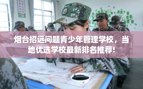 烟台招远问题青少年管理学校，当地优选学校最新排名推荐!