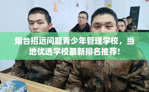 烟台招远问题青少年管理学校，当地优选学校最新排名推荐!