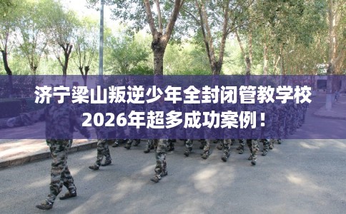济宁梁山叛逆少年全封闭管教学校2026年超多成功案例！