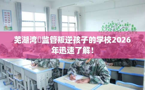 芜湖湾沚监管叛逆孩子的学校2026年迅速了解！