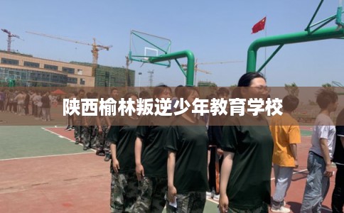 陕西榆林叛逆少年教育学校