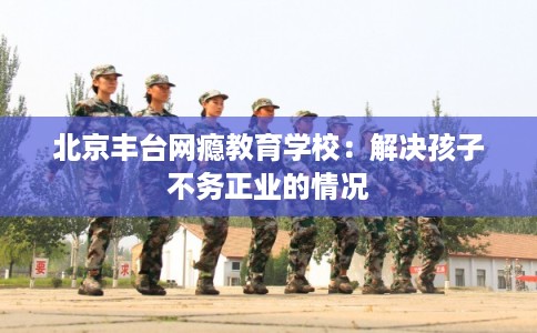 北京丰台网瘾教育学校：解决孩子不务正业的情况