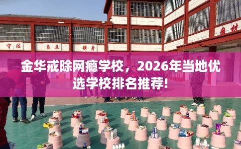 金华戒除网瘾学校，2026年当地优选学校排名推荐!