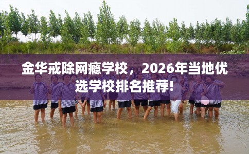 金华戒除网瘾学校，2026年当地优选学校排名推荐!