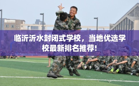 临沂沂水封闭式学校,当地优选学校最新排名推荐! 临沂沂水封闭式学校,当地优选学校最新排名推荐!