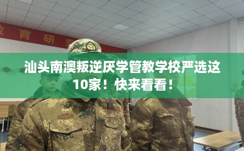 汕头南澳叛逆厌学管教学校严选这10家！快来看看！