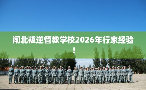 闸北叛逆管教学校2026年行家经验！