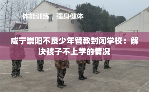 咸宁崇阳不良少年管教封闭学校:解决孩子不上学的情况 咸宁崇阳不良少年管教封闭学校:解决孩子不上学的情况