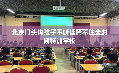 北京门头沟孩子不听话管不住全封闭特训学校