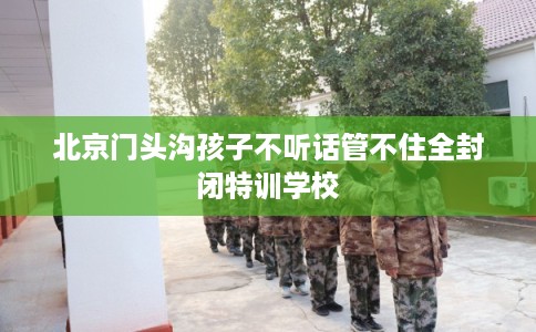 北京门头沟孩子不听话管不住全封闭特训学校