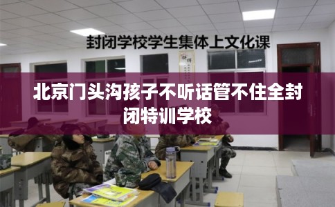 北京门头沟孩子不听话管不住全封闭特训学校