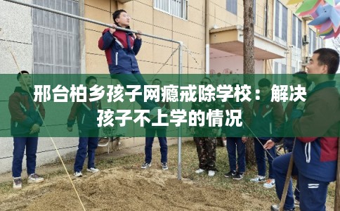 邢台柏乡孩子网瘾戒除学校：解决孩子不上学的情况