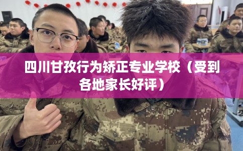 四川甘孜行为矫正专业学校（受到各地家长好评）