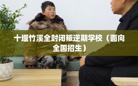 十堰竹溪全封闭叛逆期学校（面向全国招生）