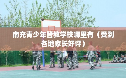 南充青少年管教学校哪里有（受到各地家长好评）