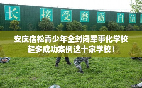 安庆宿松青少年全封闭军事化学校超多成功案例这十家学校！