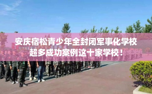 安庆宿松青少年全封闭军事化学校超多成功案例这十家学校！