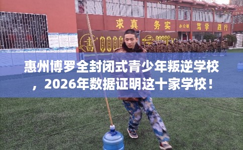 惠州博罗全封闭式青少年叛逆学校，2026年数据证明这十家学校！