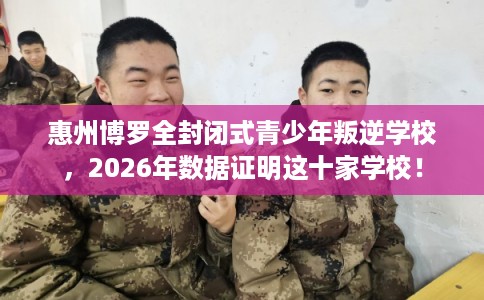 惠州博罗全封闭式青少年叛逆学校，2026年数据证明这十家学校！