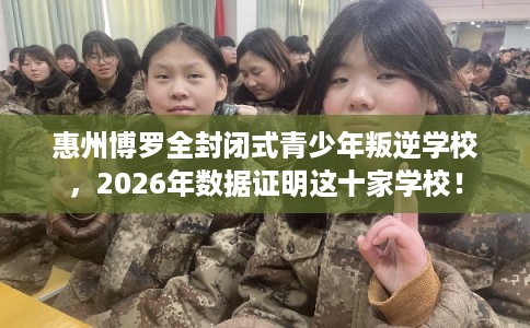 惠州博罗全封闭式青少年叛逆学校，2026年数据证明这十家学校！
