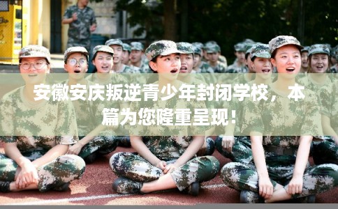 安徽安庆叛逆青少年封闭学校，本篇为您隆重呈现！