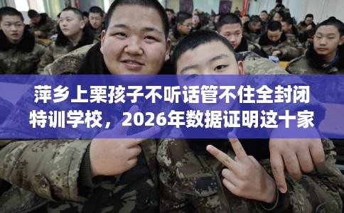 萍乡上栗孩子不听话管不住全封闭特训学校，2026年数据证明这十家学校！