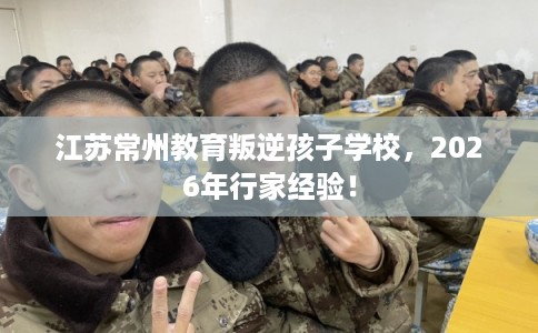 江苏常州教育叛逆孩子学校，2026年行家经验！
