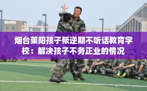 烟台莱阳孩子叛逆期不听话教育学校：解决孩子不务正业的情况