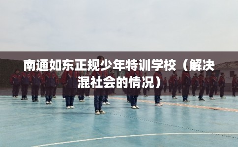 南通如东正规少年特训学校(解决混社会的情况) 南通如东正规少年特训学校(解决混社会的情况)