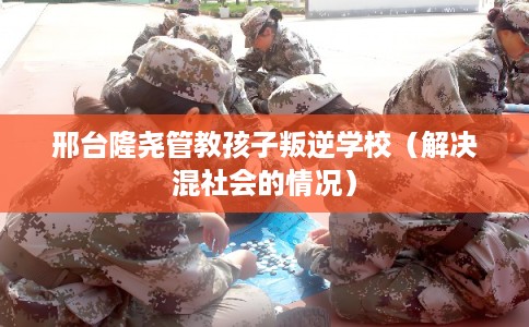 邢台隆尧管教孩子叛逆学校（解决混社会的情况）