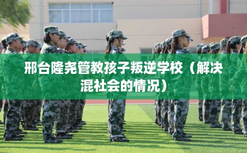 邢台隆尧管教孩子叛逆学校（解决混社会的情况）