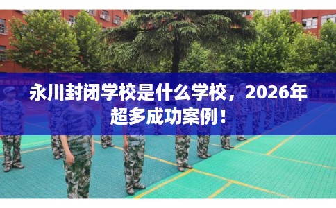 永川封闭学校是什么学校,2026年超多成功案例! 永川封闭学校是什么学校,2026年超多成功案例!
