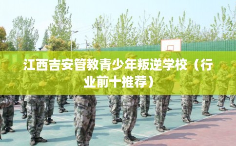 江西吉安管教青少年叛逆学校（行业前十推荐）