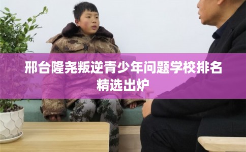 邢台隆尧叛逆青少年问题学校排名精选出炉