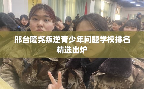 邢台隆尧叛逆青少年问题学校排名精选出炉