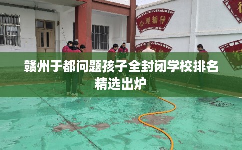 赣州于都问题孩子全封闭学校排名精选出炉