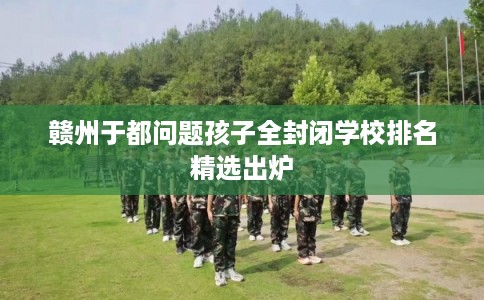 赣州于都问题孩子全封闭学校排名精选出炉