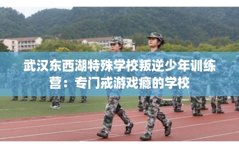 武汉东西湖特殊学校叛逆少年训练营：专门戒游戏瘾的学校