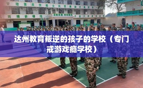 达州教育叛逆的孩子的学校（专门戒游戏瘾学校）