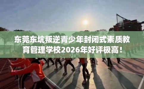 东莞东坑叛逆青少年封闭式素质教育管理学校2026年好评极高！